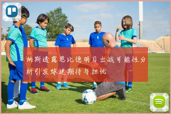 纳斯透露恩比德明日出战可能性分析引发球迷期待与担忧