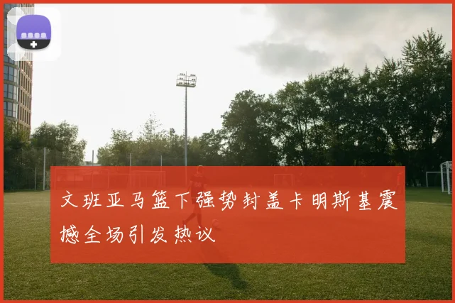 文班亚马篮下强势封盖卡明斯基震撼全场引发热议
