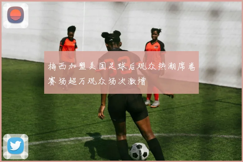 梅西加盟美国足球后观众热潮席卷赛场超万观众场次激增