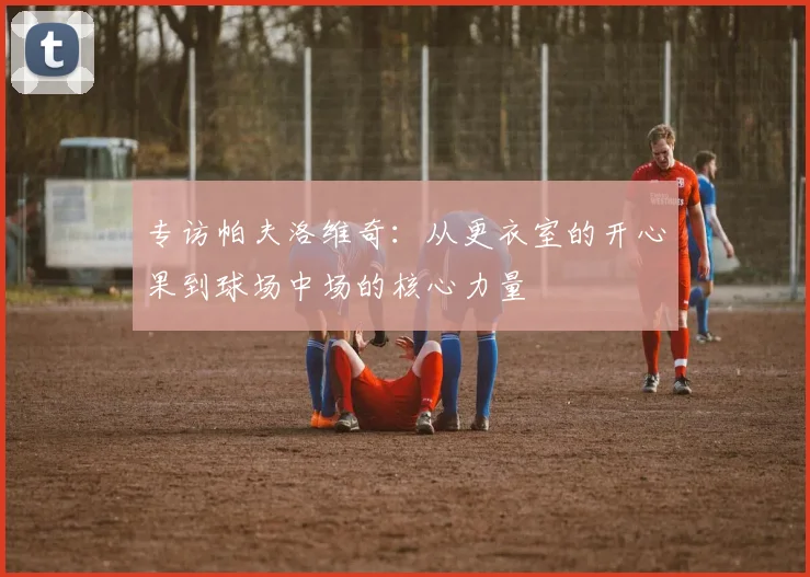 专访帕夫洛维奇：从更衣室的开心果到球场中场的核心力量