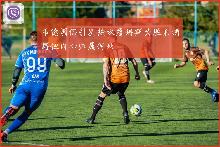 韦德调侃引发热议詹姆斯为胜利拼搏但内心归属何处