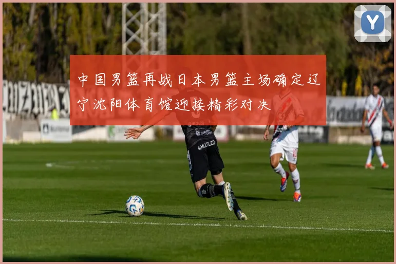 中国男篮再战日本男篮主场确定辽宁沈阳体育馆迎接精彩对决