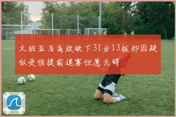 文班亚马高效砍下31分13板却因疑似受伤提前退赛但愿无碍