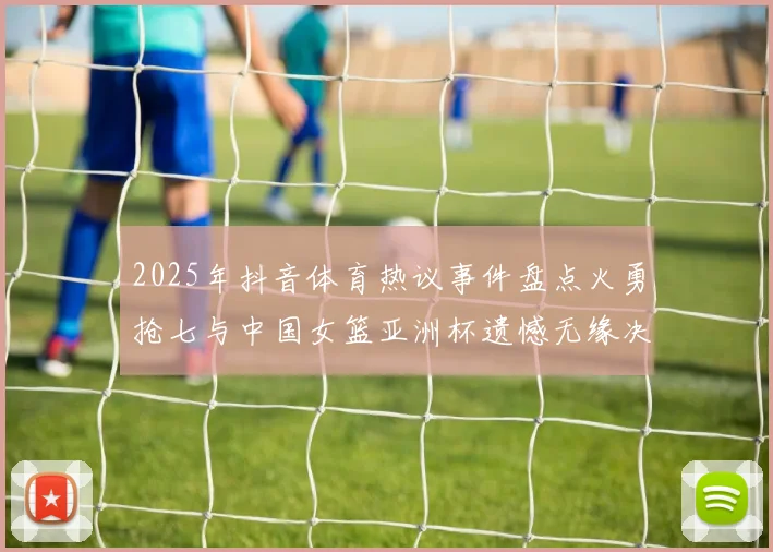 2025年抖音体育热议事件盘点火勇抢七与中国女篮亚洲杯遗憾无缘决赛