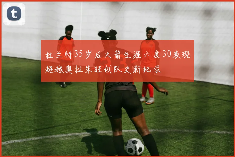 杜兰特35岁后火箭生涯六度30表现超越奥拉朱旺创队史新纪录