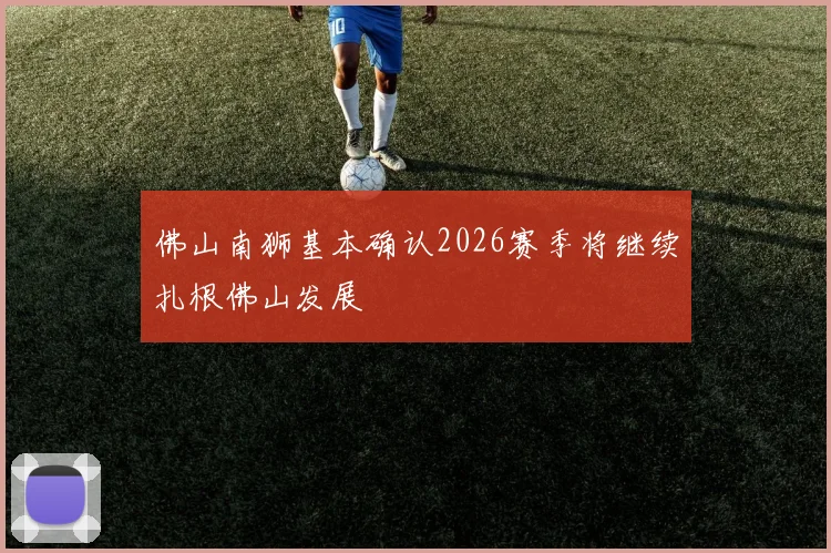 佛山南狮基本确认2026赛季将继续扎根佛山发展