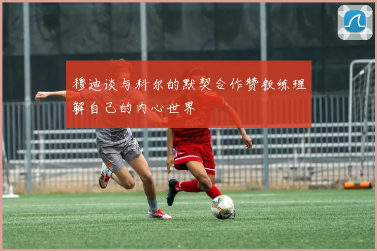 穆迪谈与科尔的默契合作赞教练理解自己的内心世界