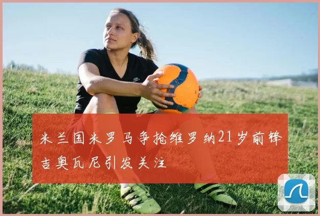 米兰国米罗马争抢维罗纳21岁前锋吉奥瓦尼引发关注