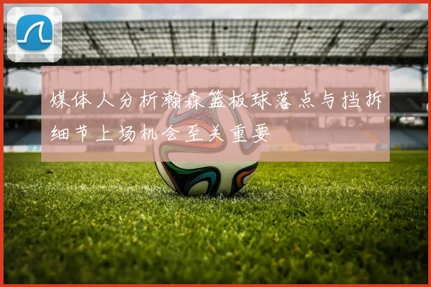 媒体人分析瀚森篮板球落点与挡拆细节上场机会至关重要