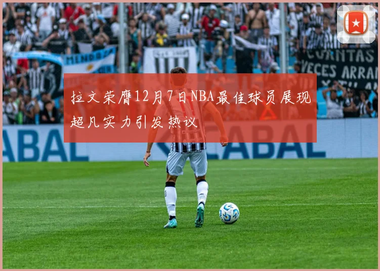 拉文荣膺12月7日NBA最佳球员展现超凡实力引发热议