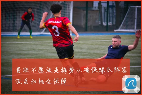 曼联不愿放走梅努以确保球队阵容深度和机会保障