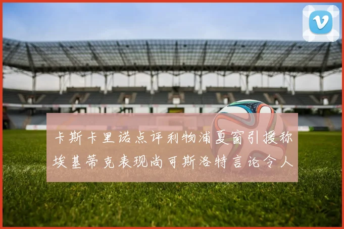 卡斯卡里诺点评利物浦夏窗引援称埃基蒂克表现尚可斯洛特言论令人哭笑不得