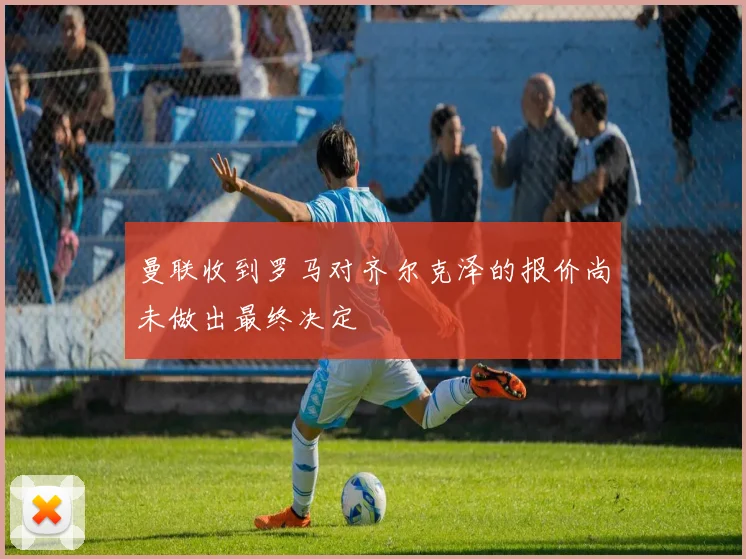 曼联收到罗马对齐尔克泽的报价尚未做出最终决定