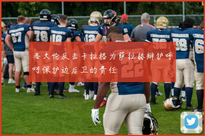 洛夫伦反击卡拉格为萨拉赫辩护呼吁保护边后卫的责任