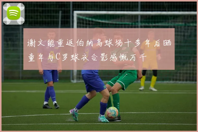 谢文能重返伯纳乌球场十多年后晒童年与C罗球衣合影感慨万千