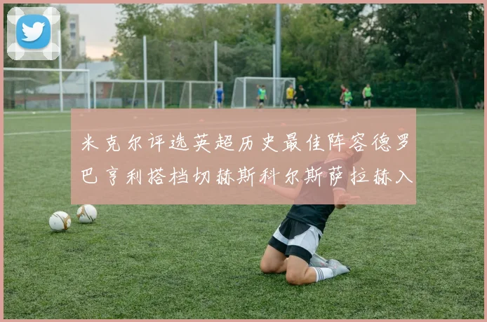 米克尔评选英超历史最佳阵容德罗巴亨利搭档切赫斯科尔斯萨拉赫入选