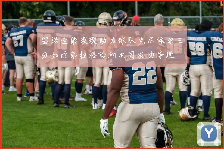 雷诺全能表现助力球队克尼佩尔三分如雨弗拉格哈珀共同发力争胜