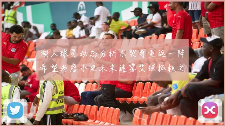 湖人球员动态分析东契奇重返一阵希望老詹小里未来迷雾艾顿拯救之战前景探讨