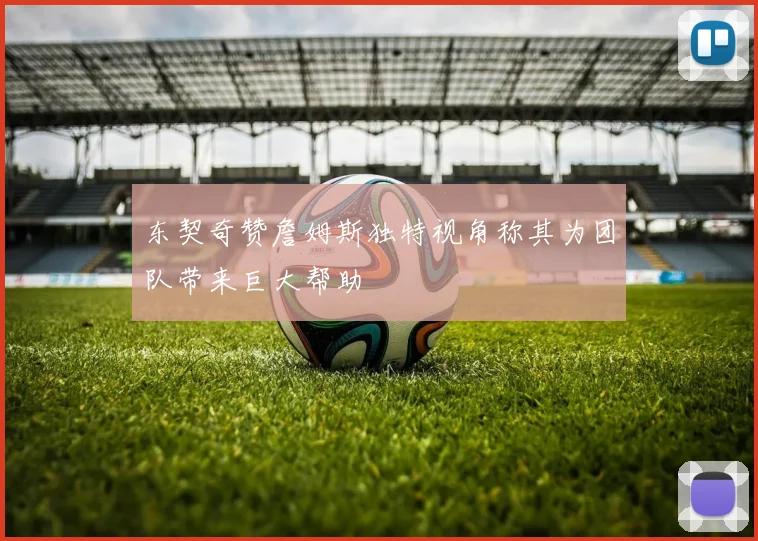 东契奇赞詹姆斯独特视角称其为团队带来巨大帮助