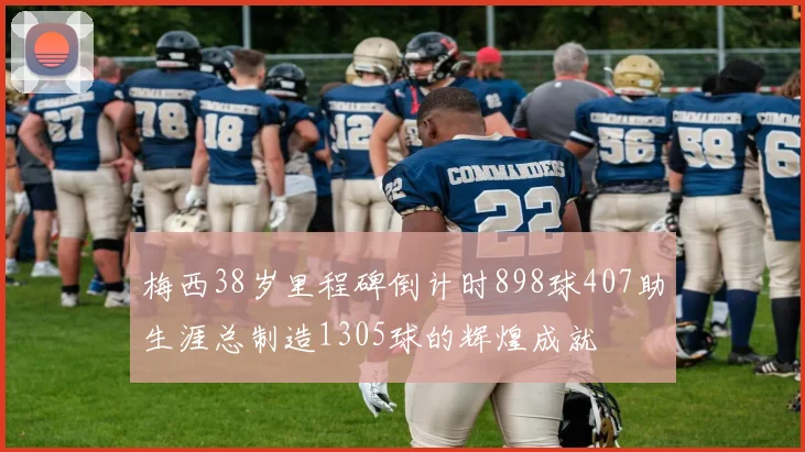 梅西38岁里程碑倒计时898球407助生涯总制造1305球的辉煌成就