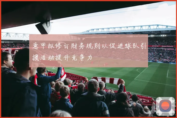 意甲拟修订财务规则以促进球队引援活动提升竞争力