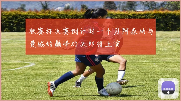 联赛杯决赛倒计时一个月阿森纳与曼城的巅峰对决即将上演