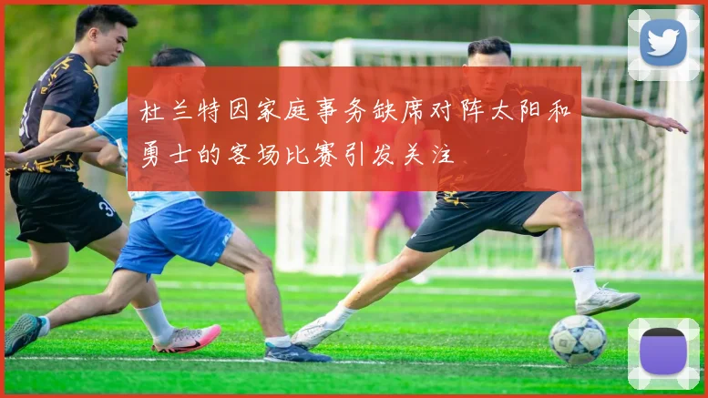 杜兰特因家庭事务缺席对阵太阳和勇士的客场比赛引发关注