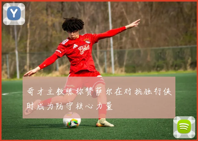奇才主教练称赞萨尔在对抗独行侠时成为防守核心力量