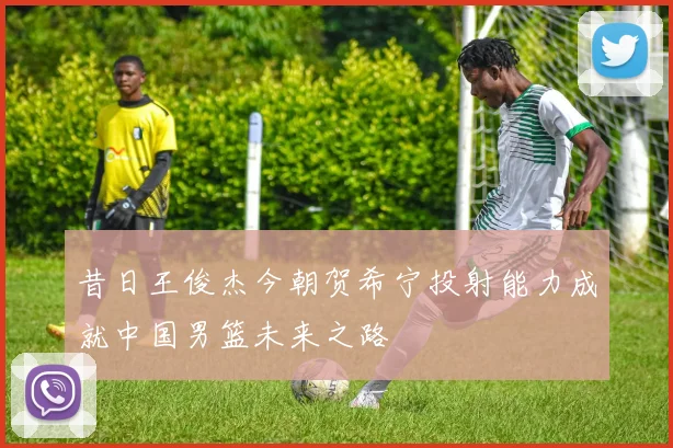 昔日王俊杰今朝贺希宁投射能力成就中国男篮未来之路