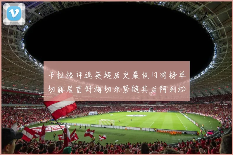 卡拉格评选英超历史最佳门将榜单切赫居首舒梅切尔紧随其后阿利松位列第三