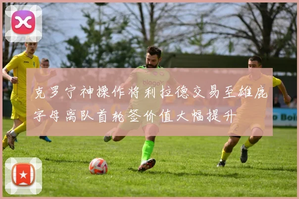 克罗宁神操作将利拉德交易至雄鹿字母离队首轮签价值大幅提升