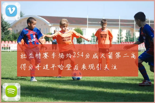 杜兰特赛季场均254分成火箭第二高得分手追平哈登后表现引关注