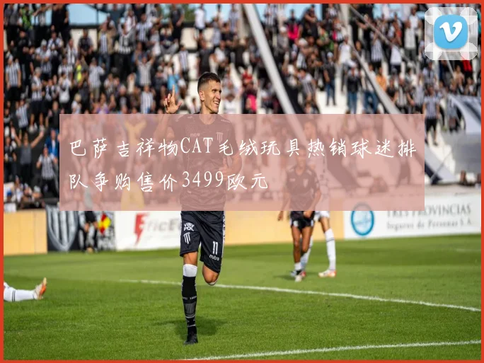 巴萨吉祥物CAT毛绒玩具热销球迷排队争购售价3499欧元