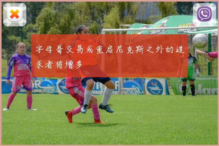 字母哥交易或重启尼克斯之外的追求者将增多