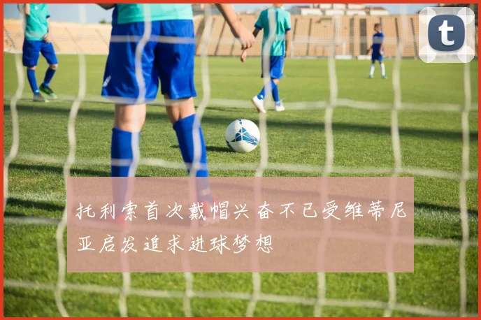 托利索首次戴帽兴奋不已受维蒂尼亚启发追求进球梦想