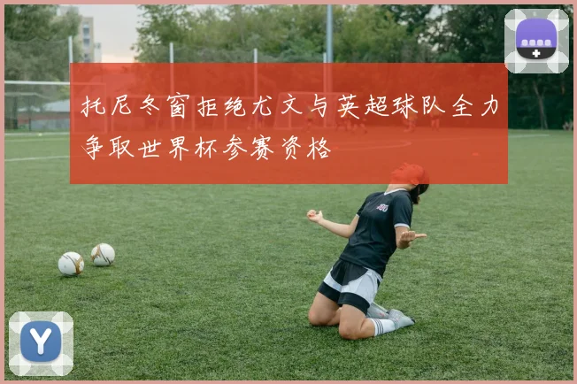 托尼冬窗拒绝尤文与英超球队全力争取世界杯参赛资格