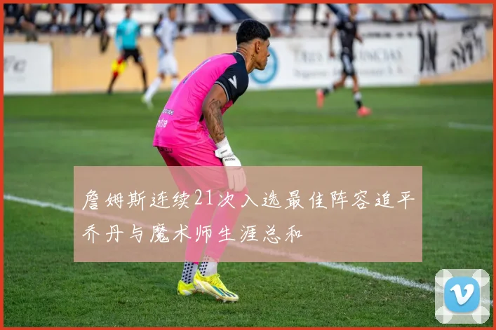 詹姆斯连续21次入选最佳阵容追平乔丹与魔术师生涯总和