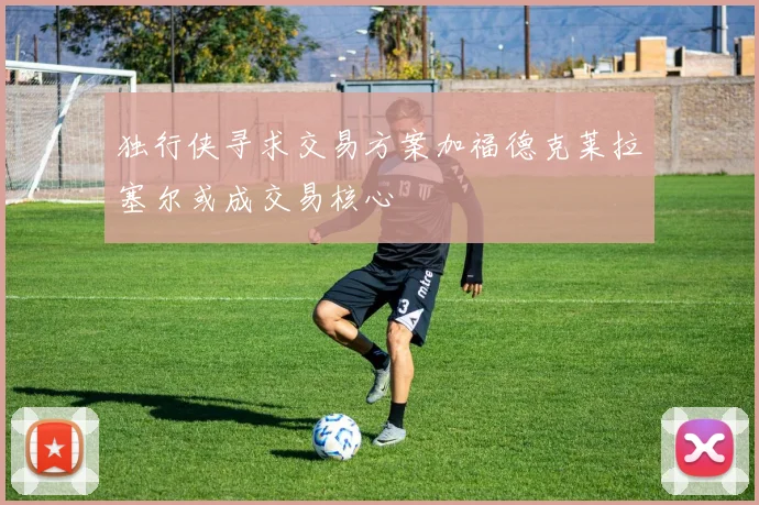 独行侠寻求交易方案加福德克莱拉塞尔或成交易核心