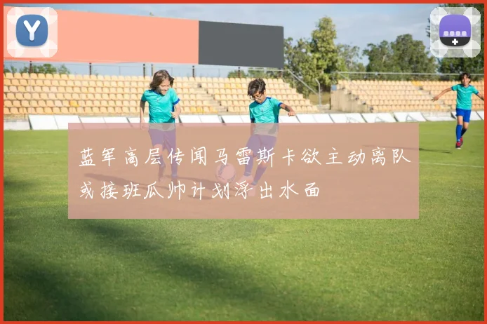 蓝军高层传闻马雷斯卡欲主动离队或接班瓜帅计划浮出水面